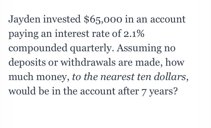 Jayden invested $65,000 in an account
paying an interest rate of 2.1%
compounded quarterly. Assuming no
deposits or withdrawals are made, how
much money, to the nearest ten dollars,
would be in the account after 7 years?
