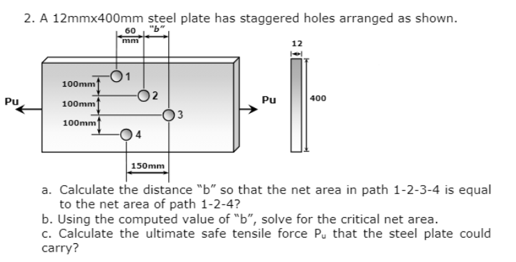 Pu
2. A 12mmx400mm steel plate has staggered holes arranged as shown.
"b"
100mm
100mm
100mm
60
mm
-01
4
150mm
Pu
12
400
a. Calculate the distance "b" so that the net area in path 1-2-3-4 is equal
to the net area of path 1-2-4?
b. Using the computed value of "b", solve for the critical net area.
c. Calculate the ultimate safe tensile force Pu that the steel plate could
carry?