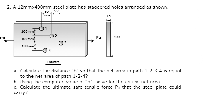 Pu
2. A 12mmx400mm steel plate has staggered holes arranged as shown.
60
mm
100mm
{Jİ
150mm
100mm
100mm
12
Pu
400
a. Calculate the distance "b" so that the net area in path 1-2-3-4 is equal
to the net area of path 1-2-4?
b. Using the computed value of "b", solve for the critical net area.
c. Calculate the ultimate safe tensile force Pu that the steel plate could
carry?
