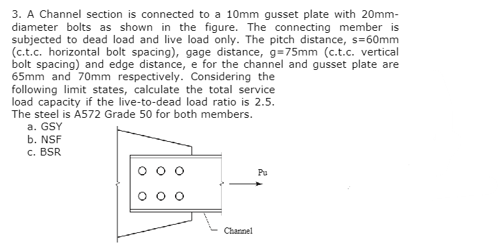 3. A Channel section is connected to a 10mm gusset plate with 20mm-
diameter bolts as shown in the figure. The connecting member is
subjected to dead load and live load only. The pitch distance, s=60mm
(c.t.c. horizontal bolt spacing), gage distance, g=75mm (c.t.c. vertical
bolt spacing) and edge distance, e for the channel and gusset plate are
65mm and 70mm respectively. Considering the
following limit states, calculate the total service
load capacity if the live-to-dead load ratio is 2.5.
The steel is A572 Grade 50 for both members.
a. GSY
b. NSF
c. BSR
Channel
Pu