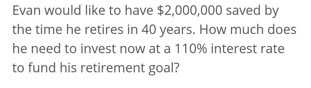 Evan would like to have $2,000,000 saved by
the time he retires in 40 years. How much does
he need to invest now at a 110% interest rate
to fund his retirement goal?
