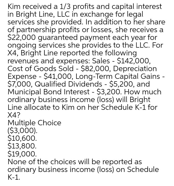 Kim received a 1/3 profits and capital interest
in Bright Line, LLC in exchange for legal
services she provided. In addition to her share
of partnership profits or losses, she receives a
$22,000 guaranteed payment each year for
ongoing services she provides to the LLC. For
X4, Bright Line reported the following
revenues and expenses: Sales - $142,000,
Cost of Goods Sold - $82,000, Depreciation
Expense - $41,000, Long-Term Capital Gains -
$7,000, Qualified Dividends - $5,200, and
Municipal Bond Interest - $3,200. How much
ordinary business income (loss) will Bright
Line allocate to Kim on her Schedule K-1 for
X4?
Multiple Choice
($3,000).
$10,600.
$13,800.
$19,000.
None of the choices will be reported as
ordinary business income (loss) on Schedule
K-1.
