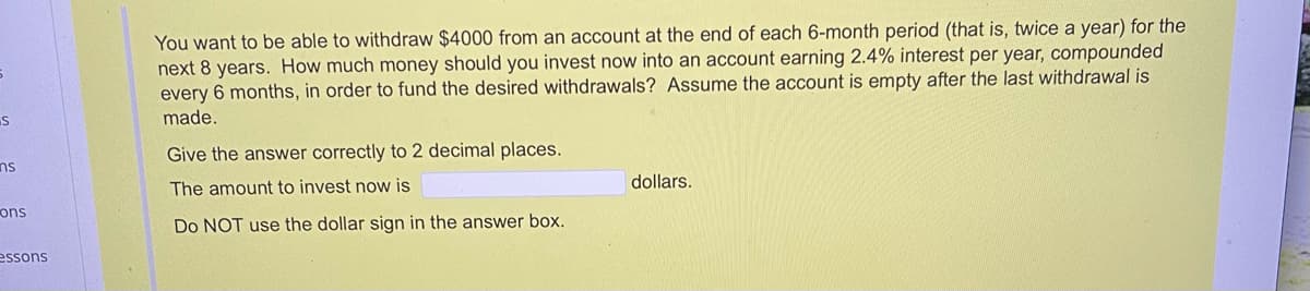 You want to be able to withdraw $4000 from an account at the end of each 6-month period (that is, twice a year) for the
next 8 years. How much money should you invest now into an account earning 2.4% interest per year, compounded
every 6 months, in order to fund the desired withdrawals? Assume the account is empty after the last withdrawal is
made.
Give the answer correctly to 2 decimal places.
ns
The amount to invest now is
dollars.
ons
Do NOT use the dollar sign in the answer box.
essons
