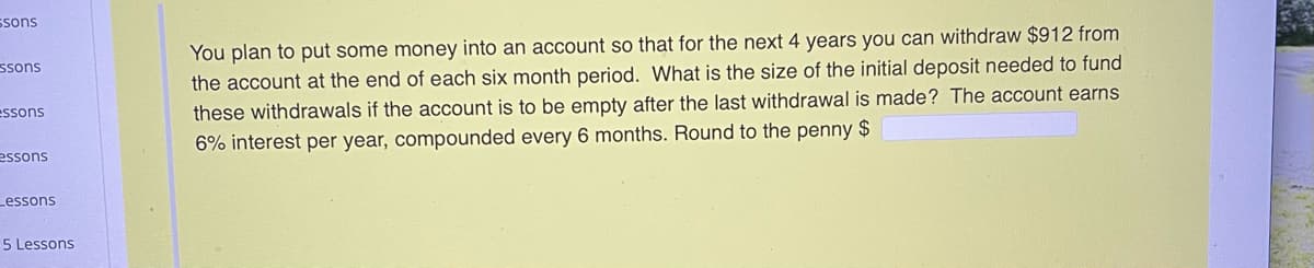 ssons
You plan to put some money into an account so that for the next 4 years you can withdraw $912 from
ssons
the account at the end of each six month period. What is the size of the initial deposit needed to fund
essons
these withdrawals if the account is to be empty after the last withdrawal is made? The account earns
6% interest per year, compounded every 6 months. Round to the penny $
essons
Lessons
5 Lessons
