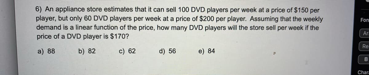 6) An appliance store estimates that it can sell 100 DVD players per week at a price of $150 per
player, but only 60 DVD players per week at a price of $200 per player. Assuming that the weekly
demand is a linear function of the price, how many DVD players will the store sell per week if the
price of a DVD player is $170?
Fon
Ar
Re
a) 88
b) 82
c) 62
d) 56
e) 84
Chara
