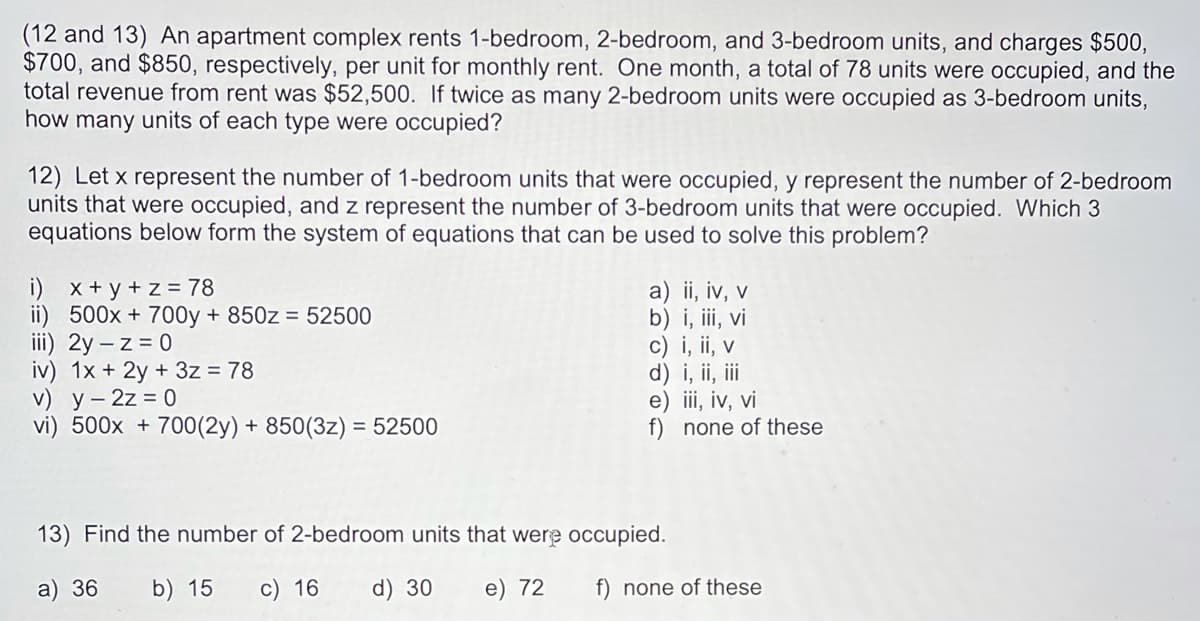 (12 and 13) An apartment complex rents 1-bedroom, 2-bedroom, and 3-bedroom units, and charges $500,
$700, and $850, respectively, per unit for monthly rent. One month, a total of 78 units were occupied, and the
total revenue from rent was $52,500. If twice as many 2-bedroom units were occupied as 3-bedroom units,
how many units of each type were occupied?
12) Let x represent the number of 1-bedroom units that were occupied, y represent the number of 2-bedroom
units that were occupied, and z represent the number of 3-bedroom units that were occupied. Which 3
equations below form the system of equations that can be used to solve this problem?
i) x+ y + z = 78
ii) 500x + 700y + 850z = 52500
iii) 2y – z = 0
iv) 1x + 2y + 3z = 78
V) у- 2z %3D0
vi) 500x + 700(2y) + 850(3z) = 52500
a) ii, iv, v
b) i, iii, vi
c) i, ii, v
d) i, ii, i
e) ii, iv, vi
f) none of these
13) Find the number of 2-bedroom units that were occupied.
a) 36
b) 15
c) 16
d) 30
e) 72
f) none of these
