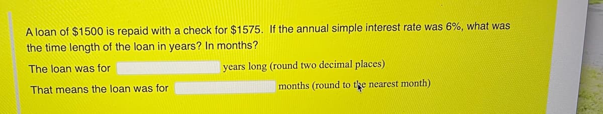 A loan of $1500 is repaid with a check for $1575. If the annual simple interest rate was 6%, what was
the time length of the loan in years? In months?
The loan was for
years long (round two decimal places)
That means the loan was for
months (round to the nearest month)
