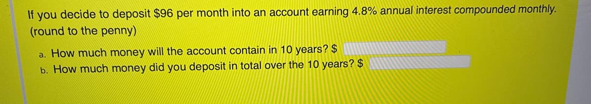 decide to deposit $96 per month into an account earning 4.8% annual interest compounded monthly.
(round to the penny)
If
you
a. How much money will the account contain in 10 years? $
b. How much money did you deposit in total over the 10 years? $
