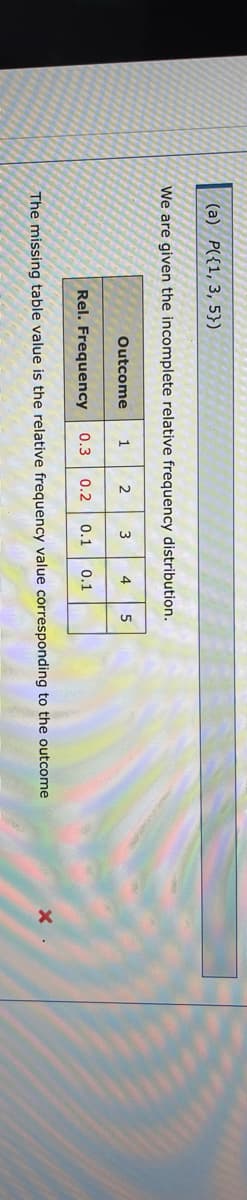 (а) Р({1, 3, 5})
We are given the incomplete relative frequency distribution.
Outcome
1
2
3
4
5
Rel. Frequency
0.3 0.2
0.1
0.1
The missing table value is the relative frequency value corresponding to the outcome
