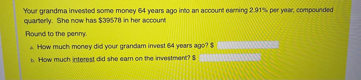 Your grandma invested some money 64 years ago into an account earning 2.91% per year, compounded
quarterly. She now has $39578 in her account
Round to the penny.
How much money did your grandam invest 64 years ago? $
a.
b. How much interest did she earn on the investment? $

