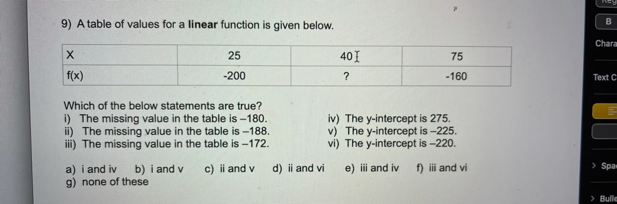 Reg
9) A table of values for a linear function is given below.
Chara
25
40I
75
f(x)
-200
?
-160
Text C
Which of the below statements are true?
i) The missing value in the table is -180.
ii) The missing value in the table is -188.
iii) The missing value in the table is -172.
iv) The y-intercept is 275.
v) The y-intercept is -225.
vi) The y-intercept is -220.
> Spa
a) i and iv
g) none of these
b) i and v
c) ii and v
d) i and vi
e) iii and iv
f) iii and vi
> Bulle
