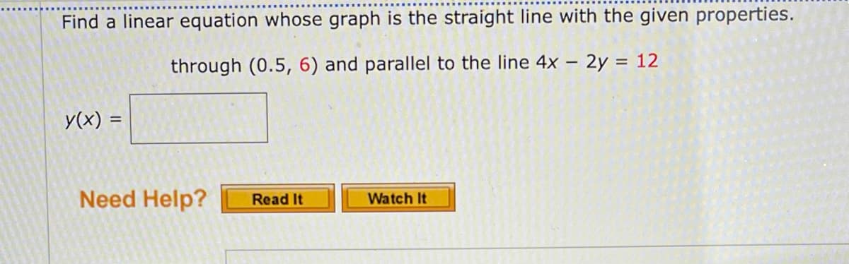 Find a linear equation whose graph is the straight line with the given properties.
through (0.5, 6) and parallel to the line 4x – 2y = 12
y(x) =
Need Help?
Watch It
Read It
