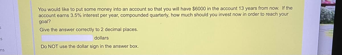 You would like to put some money into an account so that you will have $6000 in the account 13 years from now. If the
account earns 3.5% interest per year, compounded quarterly, how much should you invest now in order to reach your
goal?
Give the answer correctly to 2 decimal places.
dollars
Do NOT use the dollar sign in the answer box.
ns
