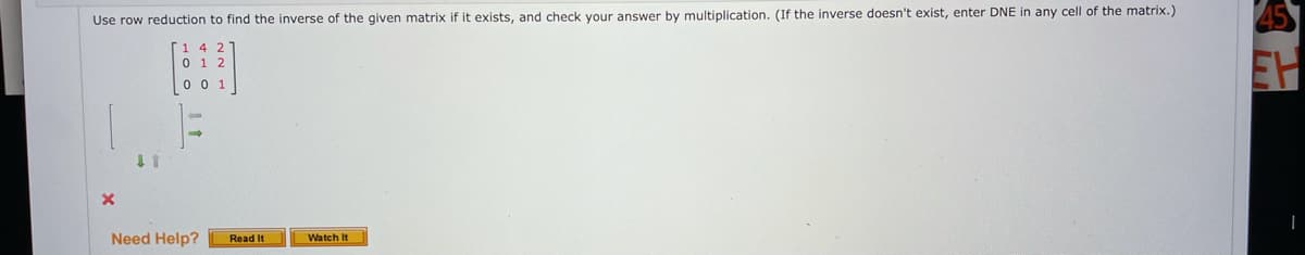 Use row reduction to find the inverse of the given matrix if it exists, and check your answer by multiplication. (If the inverse doesn't exist, enter DNE in any cell of the matrix.)
0 0
1 1
Need Help?
Read It
Watch It
