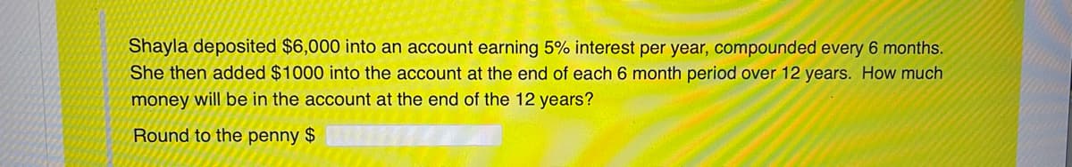 Shayla deposited $6,000 into an account earning 5% interest per year, compounded every 6 months.
She then added $1000 into the account at the end of each 6 month period over 12 years. How much
money will be in the account at the end of the 12 years?
Round to the penny $
