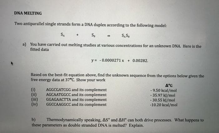 DNA MELTING
Two antiparallel single strands form a DNA duplex according to the following model:
S.
S, S,
a) You have carried out melting studies at various concentrations for an unknown DNA. Here is the
fitted data
y = - 0.0000271 x + 0.00282.
Based on the best-fit equation above, find the unknown sequence from the options below given the
free energy data at 37°C. Show your work
(i)
(ii)
(iii)
(iv)
AGGCGATCGG and its complement
AGCAATGGCC and its complement
GGAGAACTTA and its complement
GGCCAAGGCC and its complement
A°G
- 9.50 kcal/mol
35.97 kJ/mol
30.55 kJ/mol
-10.20 kcal/mol
b)
these parameters as double stranded DNA is melted? Explain.
Thermodynamically speaking, AS° and AH° can both drive processes. What happens to
