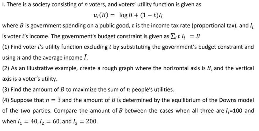 I. There is a society consisting of n voters, and voters' utility function is given as
u;(B) = log B + (1 – t)l;
where B is government spending on a public good, t is the income tax rate (proportional tax), and I
is voter i's income. The government's budget constraint is given as E¡ t I¡ = B
(1) Find voter i's utility function excluding t by substituting the government's budget constraint and
using n and the average income I.
(2) As an illustrative example, create a rough graph where the horizontal axis is B, and the vertical
axis is a voter's utility.
(3) Find the amount of B to maximize the sum of n people's utilities.
(4) Suppose that n = 3 and the amount of B is determined by the equilibrium of the Downs model
of the two parties. Compare the amount of B between the cases when all three are l;=100 and
when I = 40,12 = 60, and I3 = 200.
