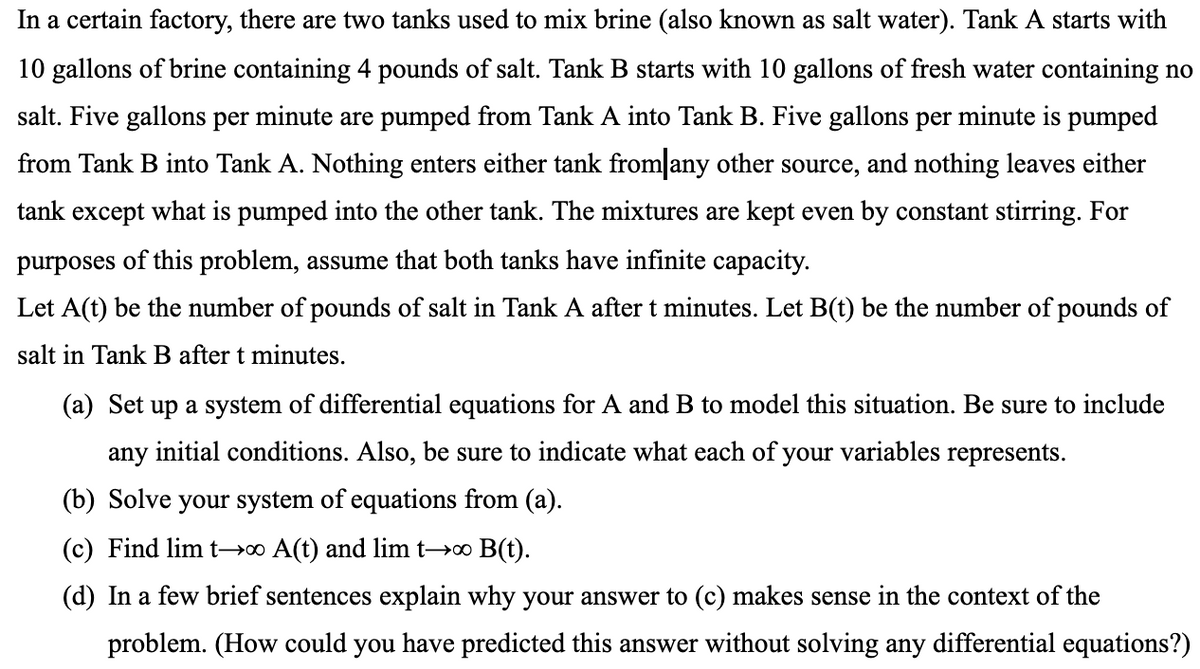 In a certain factory, there are two tanks used to mix brine (also known as salt water). Tank A starts with
10 gallons of brine containing 4 pounds of salt. Tank B starts with 10 gallons of fresh water containing no
salt. Five gallons per minute are pumped from Tank A into Tank B. Five gallons per minute is pumped
from Tank B into Tank A. Nothing enters either tank from any other source, and nothing leaves either
tank except what is pumped into the other tank. The mixtures are kept even by constant stirring. For
purposes of this problem, assume that both tanks have infinite capacity.
Let A(t) be the number of pounds of salt in Tank A after t minutes. Let B(t) be the number of pounds of
salt in Tank B after t minutes.
(a) Set up a system of differential equations for A and B to model this situation. Be sure to include
any initial conditions. Also, be sure to indicate what each of your variables represents.
(b) Solve your system of equations from (a).
(c) Find lim t-→∞ A(t) and lim t→∞ B(t).
(d) In a few brief sentences explain why your answer to (c) makes sense in the context of the
problem. (How could you have predicted this answer without solving any differential equations?)
