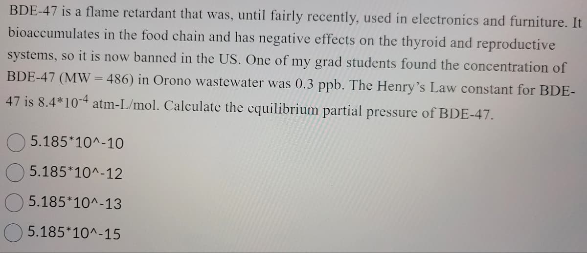 BDE-47 is a flame retardant that was, until fairly recently, used in electronics and furniture. It
bioaccumulates in the food chain and has negative effects on the thyroid and reproductive
systems, so it is now banned in the US. One of my grad students found the concentration of
BDE-47 (MW = 486) in Orono wastewater was 0.3 ppb. The Henry's Law constant for BDE-
47 is 8.4*10-4 atm-L/mol. Calculate the equilibrium partial pressure of BDE-47.
5.185*10^-10
5.185*10^-12
5.185*10^-13
5.185*10^-15