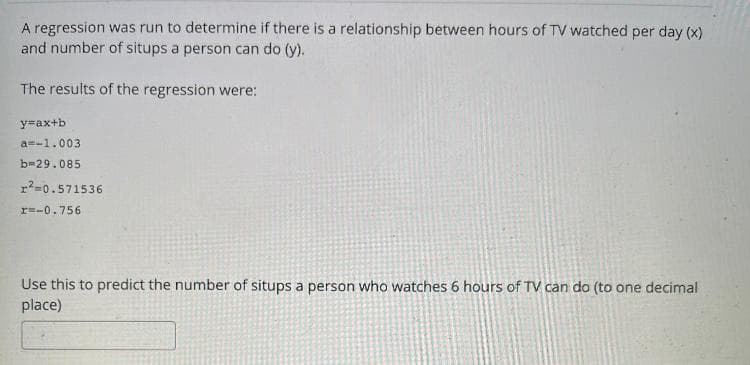 A regression was run to determine if there is a relationship between hours of TV watched per day (x)
and number of situps a person can do (y).
The results of the regression were:
y=ax+b
a=-1.003
b=29.085
r?=0.571536
r=-0.756
Use this to predict the number of situps a person who watches 6 hours of TV can do (to one decimal
place)
