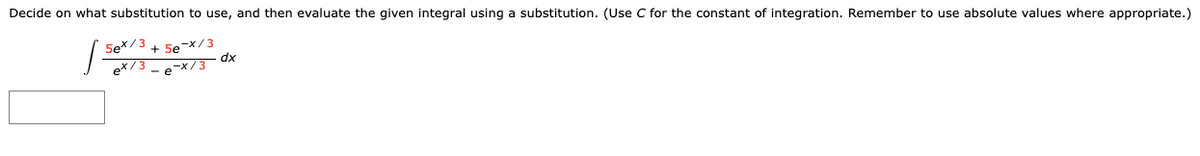 Decide on what substitution to use, and then evaluate the given integral using a substitution. (Use C for the constant of integration. Remember to use absolute values where appropriate.)
5ex/3 + 5e-X / 3
ex/3 -e-x/3 ax
