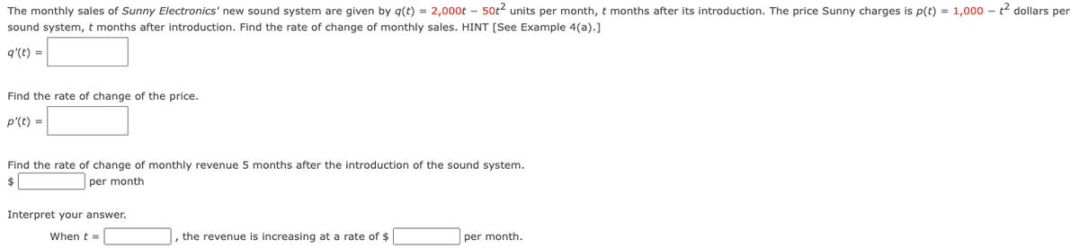 The monthly sales of Sunny Electronics' new sound system are given by g(t) = 2,000t – 50t2 units per month, t months after its introduction. The price Sunny charges is p(t) = 1,000 - t dollars per
sound system, t months after introduction. Find the rate of change of monthly sales. HINT [See Example 4(a).]
q'(t) =
Find the rate of change of the price.
p'(t) =
Find the rate of change of monthly revenue 5 months after the introduction of the sound system.
$
per month
Interpret your answer.
When t =
|, the revenue is increasing at a rate of $
per month.

