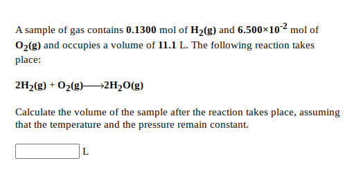 A sample of gas contains 0.1300 mol of H2(g) and 6.500×10-2 mol of
02(g) and occupies a volume of 11.1 L. The following reaction takes
place:
2H2(g) + 02(g)–→2H20(g)
Calculate the volume of the sample after the reaction takes place, assuming
that the temperature and the pressure remain constant.
