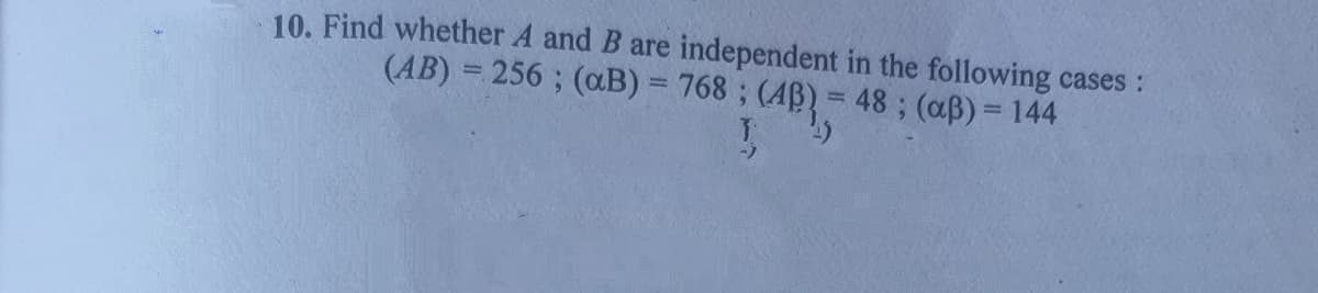 10. Find whether A and B are independent in the following cases :
(AB) = 256 ; (aB) = 768 ; (AB) = 48; (aß)= 144
%3D
