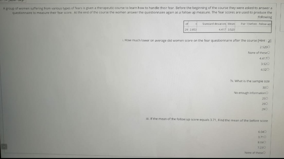 A group of women suffering from various types of fears is given a therapeutic course to learn how to handle their fear. Before the beginning of the course they were asked to answer a
questionnaire to measure their fear score. At the end of the course the women answer the questionnaire again as a follow up measure. The fear scores are used to produce the
:following
of
Standard deviation Mean
Pair 1(before - follow up
29 2.853
4.417 3520
. How much lower on average did women score on the fear questionnaire after the course [Hint: a)
2.5200
None of theseO
4.4170
3.520
4.520
2. What is the sample size
300
No enough informationo
250
200
290
i. If the mean of the follow up score equals 3.71, Find the mean of the before score
6.040
3.710
8040
7.230
None of theseO
