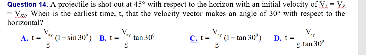 Question 14. A projectile is shot out at 45° with respect to the horizon with an initial velocity of Vx= Vy
Vxy. When is the earliest time, t, that the velocity vector makes an angle of 30° with respect to the
horizontal?
V.
А. t %3
(1– sin 30°) B. t=
ху
tan 30°
g
ху
C. t=
(1– tan 30°)
D. t =
g. tan 30°
