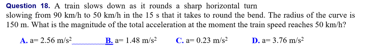 Question 18. A train slows down as it rounds a sharp horizontal turn
slowing from 90 km/h to 50 km/h in the 15 s that it takes to round the bend. The radius of the curve is
150 m. What is the magnitude of the total acceleration at the moment the train speed reaches 50 km/h?
S
A. a= 2.56 m/s2
B. a= 1.48 m/s²
С. а3 0.23 m/s?
D. а—
= 3.76 m/s²
