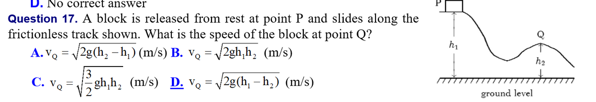 D. No correct answer
Question 17. A block is released from rest at point P and slides along the
frictionless track shown. What is the speed of the block at point Q?
A. V. = 2g(h, – , ) (m/s) B. v.
h1
2gh,h, (m/s)
h2
C. Vo
gh,h, (m/s) D. v. = v2g(h, - h,) (m/s)
ground level
