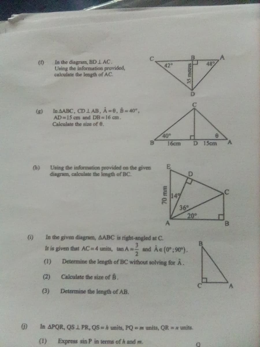 In the diagram, BD 1 AC.
Using the information provided,
calculate the length of AC.
C.
42
()
48
(g)
In AABC, CD L AB, À 0, B40",
AD 15 cm and DB 16 cm.
Calculate the size of 0.
40°
16cm
D 15cm
(h)
Using the information provided on the given
diagram, calculate the length of BC.
36
20
A
B.
()
In the given diagram, AABC is right-angled at C.
3.
It is given that AC=D4 units, tan A=-
and Ae (0; 90).
2.
(1)
Determine the length of BC without solving for A.
(2)
Calculate the size of B.
(3)
Determine the length of AB.
In APQR, QS I PR, QS h units, PQ m units, QR =a units.
(1)
Express sin P in terms of h and ms.
70 mm
