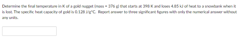 Determine the final temperature in K of a gold nugget (mass = 376 g) that starts at 398 K and loses 4.85 kJ of heat to a snowbank when it
is lost. The specific heat capacity of gold is 0.128 J/g°C. Report answer to three significant figures with only the numerical answer without
any units.
