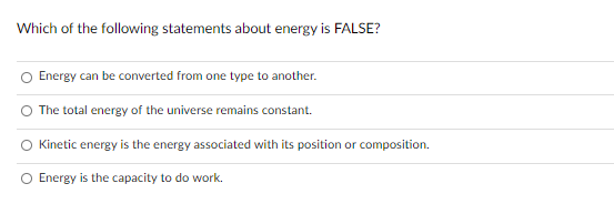 Which of the following statements about energy is FALSE?
O Energy can be converted from one type to another.
The total energy of the universe remains constant.
O Kinetic energy is the energy associated with its position or composition.
O Energy is the capacity to do work.
