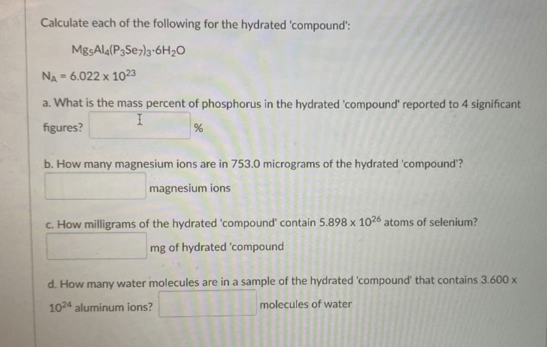 Calculate each of the following for the hydrated 'compound':
MgsAl4(P3Se7)3-6H20
NA = 6.022 x 1023
a. What is the mass percent of phosphorus in the hydrated 'compound' reported to 4 significant
figures?
b. How many magnesium ions are in 753.0 micrograms of the hydrated 'compound'?
magnesium ions
c. How milligrams of the hydrated 'compound' contain 5.898 x 1026 atoms of selenium?
mg of hydrated 'compound
d. How many water molecules are in a sample of the hydrated 'compound' that contains 3.600 x
1024 aluminum ions?
molecules of water
