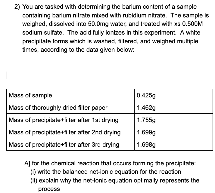 2) You are tasked with determining the barium content of a sample
containing barium nitrate mixed with rubidium nitrate. The sample is
weighed, dissolved into 50.0mg water, and treated with xs 0.500M
sodium sulfate. The acid fully ionizes in this experiment. A white
precipitate forms which is washed, filtered, and weighed multiple
times, according to the data given below:
Mass of sample
0.425g
Mass of thoroughly dried filter paper
1.462g
Mass of precipitate+filter after 1st drying
1.755g
Mass of precipitate+filter after 2nd drying
1.699g
Mass of precipitate+filter after 3rd drying
1.698g
A] for the chemical reaction that occurs forming the precipitate:
(i) write the balanced net-ionic equation for the reaction
(ii) explain why the net-ionic equation optimally represents the
process
