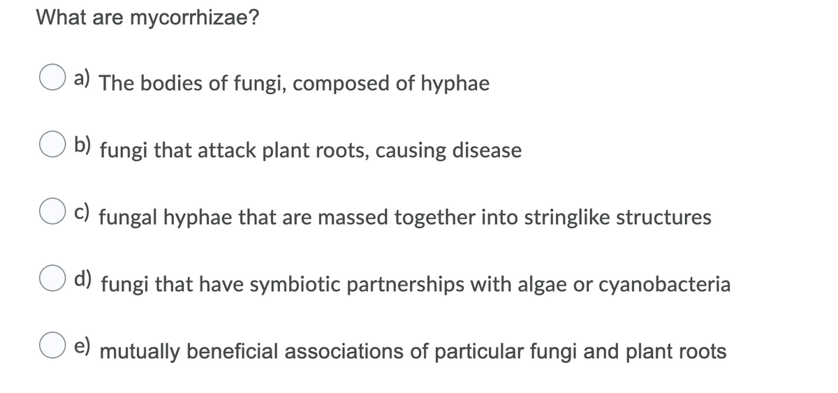 What are mycorrhizae?
a) The bodies of fungi, composed of hyphae
b) fungi that attack plant roots, causing disease
C) fungal hyphae that are massed together into stringlike structures
d)
fungi that have symbiotic partnerships with algae or cyanobacteria
e) mutually beneficial associations of particular fungi and plant roots
