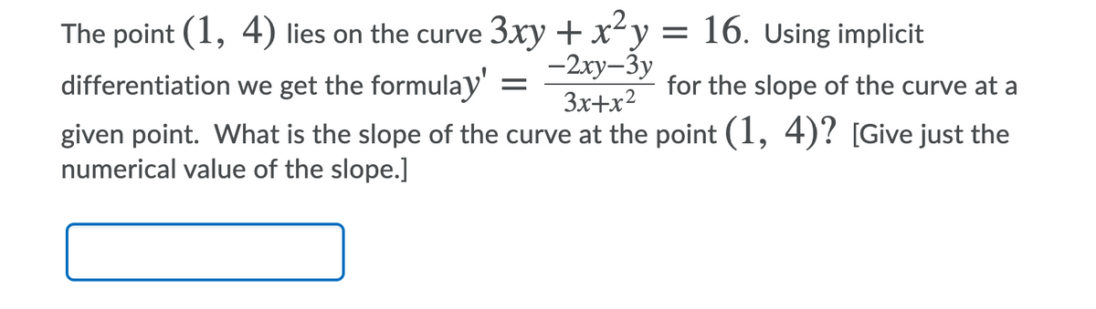 3xy + xy = 16. Using implicit
-2ху-Зу
3x+x?
The point (1, 4) lies on the curve
differentiation we get the formulay
for the slope of the curve at a
given point. What is the slope of the curve at the point (1, 4)? [Give just the
numerical value of the slope.]
