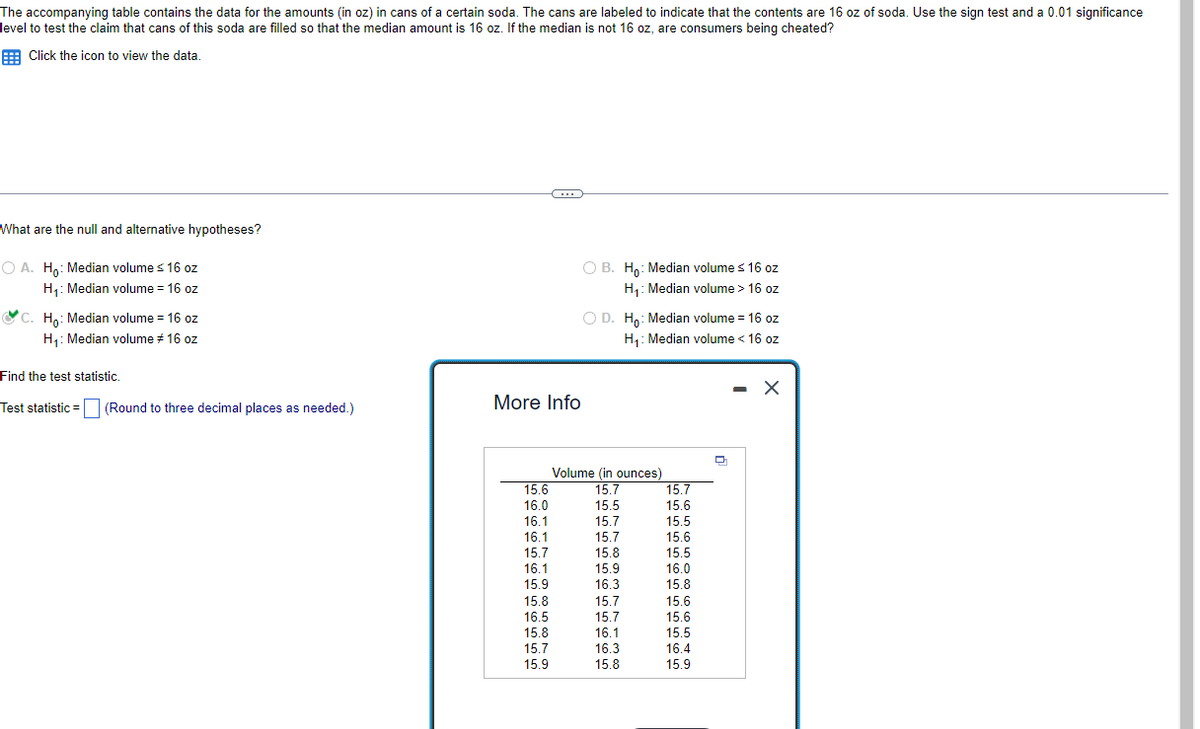 The accompanying table contains the data for the amounts (in oz) in cans of a certain soda. The cans are labeled to indicate that the contents are 16 oz of soda. Use the sign test and a 0.01 significance
level to test the claim that cans of this soda are filled so that the median amount is 16 oz. If the median is not 16 oz, are consumers being cheated?
Click the icon to view the data.
What are the null and alternative hypotheses?
O A. Ho: Median volume ≤ 16 oz
H₁: Median volume = 16 oz
C. Ho: Median volume = 16 oz
H₁: Median volume # 16 oz
Find the test statistic.
Test statistic (Round to three decimal places as needed.)
=
More Info
15.6
16.0
16.1
16.1
407
15.7
(…)
16.1
15.9
19:3
15.8
16.5
15.8
15.7
15.9
OB. Ho: Median volume ≤ 16 oz
H₁: Median volume > 16 oz
O D. Ho: Median volume = 16 oz
H₁: Median volume < 16 oz
Volume (in ounces)
15.7
15.5
15.7
15.7
15.8
420
15.9
103
16.3
15.7
15.7
16.1
16.3
15.8
15.7
15.6
15.5
15.6
15.5
20
16.0
400
15.8
19:0
15.6
15.6
15.5
16.4
15.9
D
- X