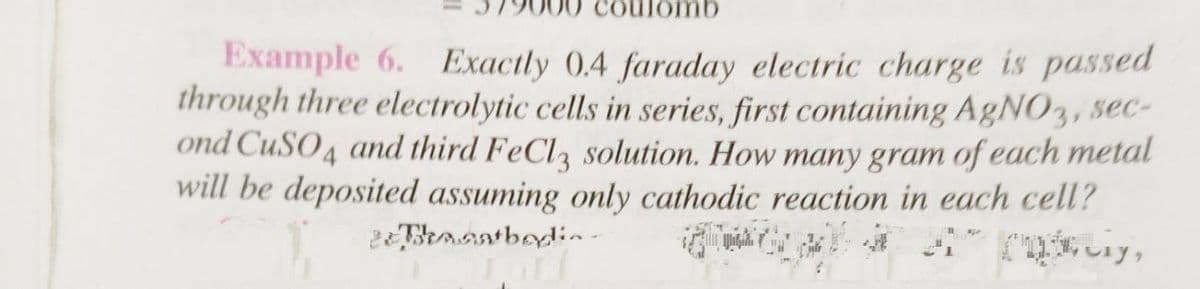 ulomb
Example 6. Exactly 0.4 faraday electric charge is passed
through three electrolytic cells in series, first containing AgNO3, sec-
ond CuSO4 and third FeCl3 solution. How many gram of each metal
will be deposited assuming only cathodic reaction in each cell?
2eThanatbodia-
cy,