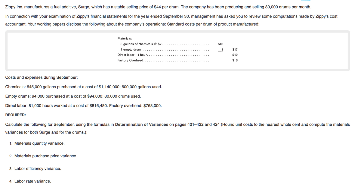 Zippy Inc. manufactures a fuel additive, Surge, which has a stable selling price of $44 per drum. The company has been producing and selling 80,000 drums per month.
In connection with your examination of Zippy's financial statements for the year ended September 30, management has asked you to review some computations made by Zippy's cost
accountant. Your working papers disclose the following about the company's operations: Standard costs per drum of product manufactured:
Materials:
8 gallons of chemicals @ $2.
$16
1 empty drum.
$17
Direct labor-1 hour.
$10
Factory Overhead.
$ 6
Costs and expenses during September:
Chemicals: 645,000 gallons purchased at a cost of $1,140,000; 600,000 gallons used.
Empty drums: 94,000 purchased at a cost of $94,000; 80,000 drums used.
Direct labor: 81,000 hours worked at a cost of $816,480. Factory overhead: $768,000.
REQUIRED:
Calculate the following for September, using the formulas in Determination of Variances on pages 421–422 and 424 (Round unit costs to the nearest whole cent and compute the materials
variances for both Surge and for the drums.):
1. Materials quantity variance.
2. Materials purchase price variance.
3. Labor efficiency variance.
4. Labor rate variance.
