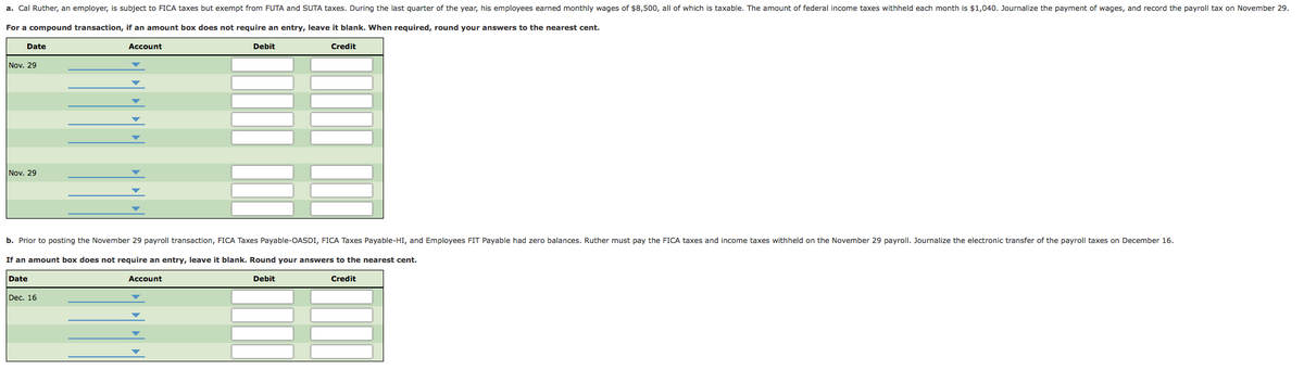 a. Cal Ruther, an employer, is subject to FICA taxes but exempt from FUTA and SUTA taxes. During the last quarter of the year, his employees earned monthly wages of $8,500, all of which is taxable. The amount of federal income taxes withheld each month is $1,040. Journalize the payment of wages, and record the payroll tax on November 29.
For a compound transaction, if an amount box does not require an entry, leave it blank. When required, round your answers to the nearest cent.
Date
Account
Debit
Credit
Nov. 29
Nov. 29
b. Prior to posting the November 29 payroll transaction, FICA Taxes Payable-OASDI, FICA Taxes Payable-HI, and Employees FIT Payable had zero balances. Ruther must pay the FICA taxes and income taxes withheld on the November 29 payroll. Journalize the electronic transfer of the payroll taxes on December 16.
If an amount box does not require an entry, leave it blank. Round your answers to the nearest cent.
Date
Account
Debit
Credit
Dec. 16
