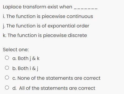 Laplace transform exist when
i. The function is piecewise continuous
j. The function is of exponential order
k. The function is piecewise discrete
Select one:
O a. Both j & k
O b. Both i &j
O c. None of the statements are correct
O d. All of the statements are correct
