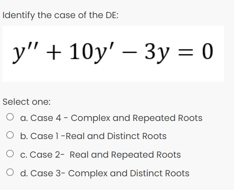Identify the case of the DE:
у" + 10у' — Зу %3D0
Select one:
O a. Case 4 - Complex and Repeated Roots
O b. Case 1-Real and Distinct Roots
O c. Case 2- Real and Repeated Roots
O d. Case 3- Complex and Distinct Roots

