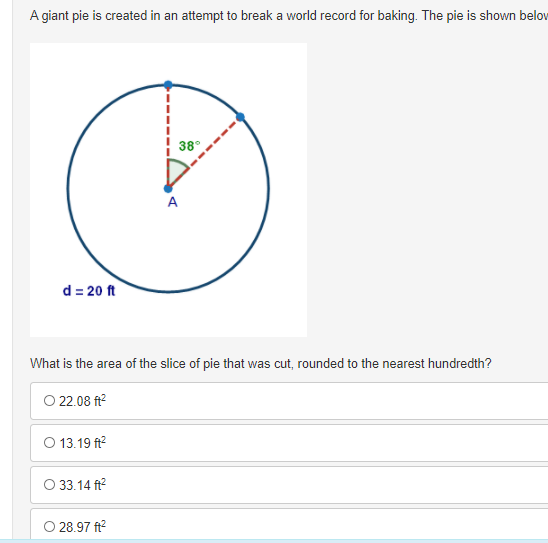 A giant pie is created in an attempt to break a world record for baking. The pie is shown belov
38°
A
d = 20 ft
What is the area of the slice of pie that was cut, rounded to the nearest hundredth?
O 22.08 ft?
O 13.19 ft?
O 33.14 ft?
O 28.97 ft?
