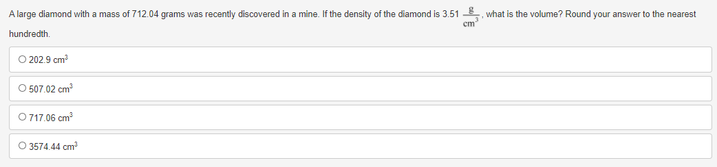 A large diamond with a mass of 712.04 grams was recently discovered in a mine. If the density of the diamond is 3.51
what is the volume? Round your answer to the nearest
cm
hundredth.
O 202.9 cm?
O 507.02 cm
O 717.06 cm?
O 3574.44 cm
