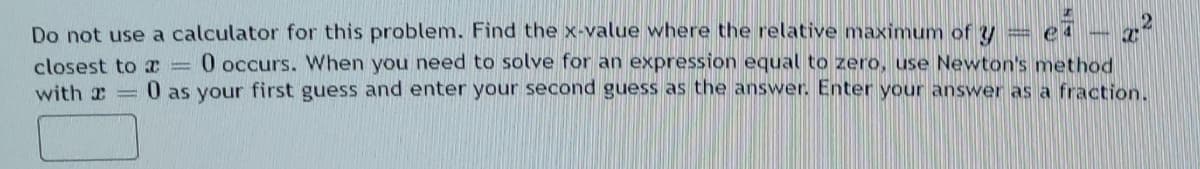 Do not use a calculator for this problem. Find the x-value where the relative maximum of y = e
0 occurs. When you need to solve for an expression equal to zero, use Newton's method
closest to I =
with a 0 as your first guess and enter your second guess as the answer. Enter your answer as a fraction.
