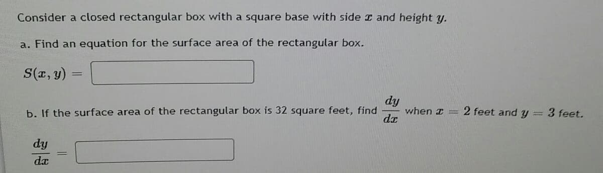 Consider a closed rectangular box with a square base with side I and height y.
a. Find an equation for the surface area of the rectangular box.
S(x, y)
dy
when I =
dr
b. If the surface area of the rectangular box is 32 square feet, find
2 feet and y=3 feet.
dy
dx
