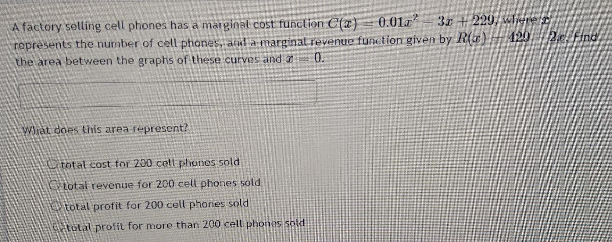 A factory selling cell phones has a marginal cost function C(x) 0.012
represents the number of cell phones, and a marginal revenue function given by R(z)
the area between the graphs of these curves and I
3x +229, where x
429
2e.Find
0.
What does this area represent?
O total cost for 200 cell phones sold
Ototal revenue for 200 cell phones sold
Ototal profit for 200 cell phones sold
Ototal profit for more than 200 cell phones sold
